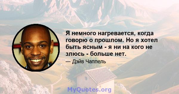 Я немного нагревается, когда говорю о прошлом. Но я хотел быть ясным - я ни на кого не злюсь - больше нет.