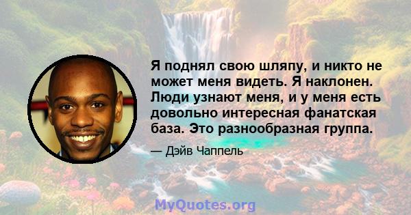 Я поднял свою шляпу, и никто не может меня видеть. Я наклонен. Люди узнают меня, и у меня есть довольно интересная фанатская база. Это разнообразная группа.