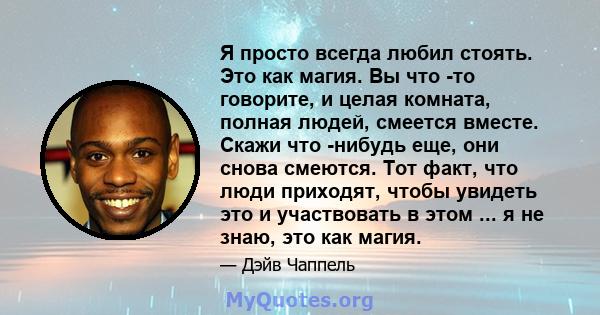 Я просто всегда любил стоять. Это как магия. Вы что -то говорите, и целая комната, полная людей, смеется вместе. Скажи что -нибудь еще, они снова смеются. Тот факт, что люди приходят, чтобы увидеть это и участвовать в