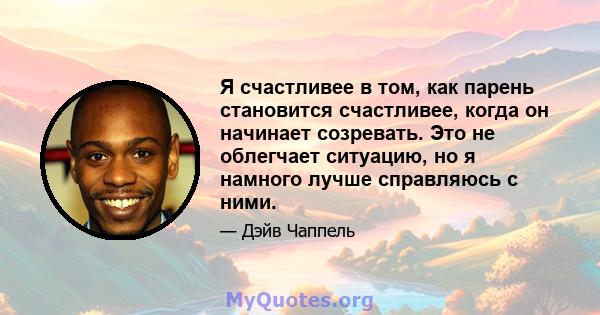 Я счастливее в том, как парень становится счастливее, когда он начинает созревать. Это не облегчает ситуацию, но я намного лучше справляюсь с ними.