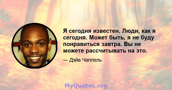 Я сегодня известен. Люди, как я сегодня. Может быть, я не буду понравиться завтра. Вы не можете рассчитывать на это.