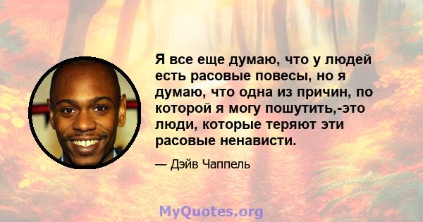 Я все еще думаю, что у людей есть расовые повесы, но я думаю, что одна из причин, по которой я могу пошутить,-это люди, которые теряют эти расовые ненависти.