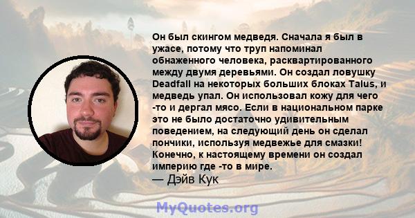 Он был скингом медведя. Сначала я был в ужасе, потому что труп напоминал обнаженного человека, расквартированного между двумя деревьями. Он создал ловушку Deadfall на некоторых больших блоках Talus, и медведь упал. Он