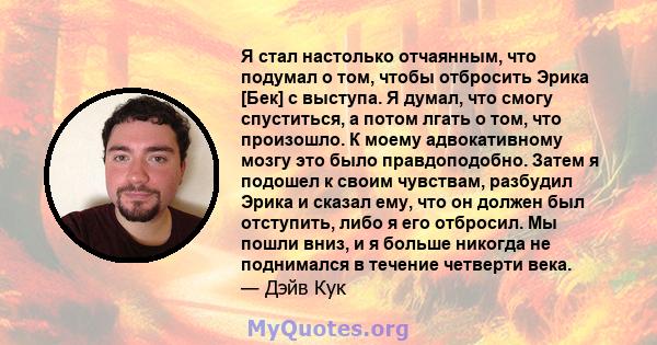 Я стал настолько отчаянным, что подумал о том, чтобы отбросить Эрика [Бек] с выступа. Я думал, что смогу спуститься, а потом лгать о том, что произошло. К моему адвокативному мозгу это было правдоподобно. Затем я