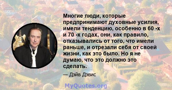 Многие люди, которые предпринимают духовные усилия, имели тенденцию, особенно в 60 -х и 70 -х годах, они, как правило, отказывались от того, что имели раньше, и отрезали себя от своей жизни, как это было. Но я не думаю, 