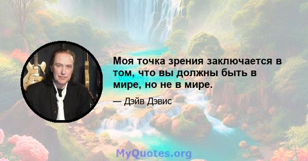 Моя точка зрения заключается в том, что вы должны быть в мире, но не в мире.