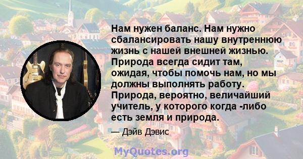 Нам нужен баланс. Нам нужно сбалансировать нашу внутреннюю жизнь с нашей внешней жизнью. Природа всегда сидит там, ожидая, чтобы помочь нам, но мы должны выполнять работу. Природа, вероятно, величайший учитель, у