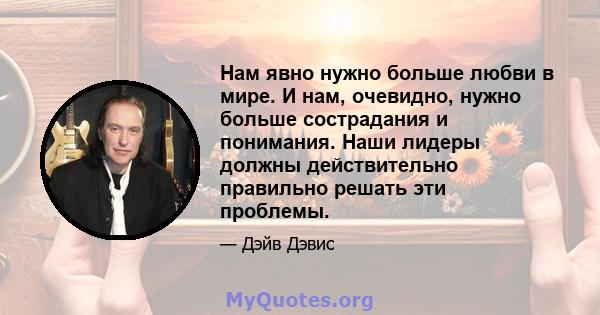 Нам явно нужно больше любви в мире. И нам, очевидно, нужно больше сострадания и понимания. Наши лидеры должны действительно правильно решать эти проблемы.