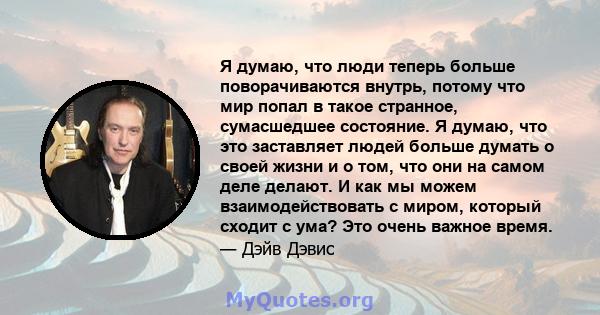 Я думаю, что люди теперь больше поворачиваются внутрь, потому что мир попал в такое странное, сумасшедшее состояние. Я думаю, что это заставляет людей больше думать о своей жизни и о том, что они на самом деле делают. И 