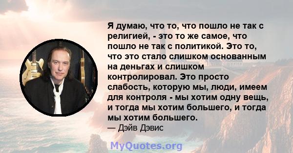 Я думаю, что то, что пошло не так с религией, - это то же самое, что пошло не так с политикой. Это то, что это стало слишком основанным на деньгах и слишком контролировал. Это просто слабость, которую мы, люди, имеем