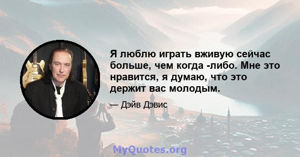 Я люблю играть вживую сейчас больше, чем когда -либо. Мне это нравится, я думаю, что это держит вас молодым.