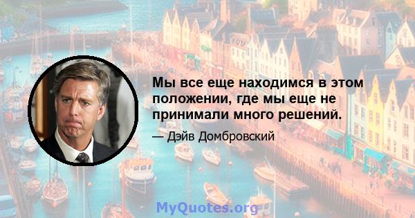 Мы все еще находимся в этом положении, где мы еще не принимали много решений.