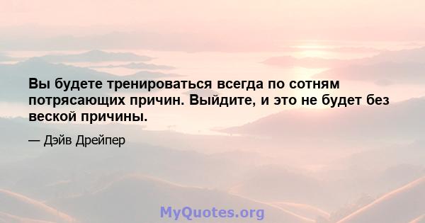 Вы будете тренироваться всегда по сотням потрясающих причин. Выйдите, и это не будет без веской причины.