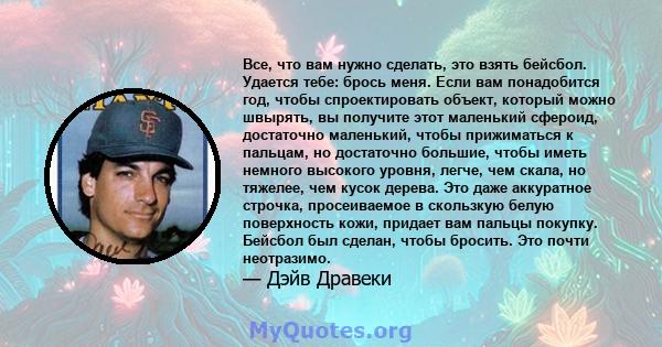 Все, что вам нужно сделать, это взять бейсбол. Удается тебе: брось меня. Если вам понадобится год, чтобы спроектировать объект, который можно швырять, вы получите этот маленький сфероид, достаточно маленький, чтобы