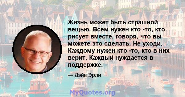 Жизнь может быть страшной вещью. Всем нужен кто -то, кто рисует вместе, говоря, что вы можете это сделать. Не уходи. Каждому нужен кто -то, кто в них верит. Каждый нуждается в поддержке.