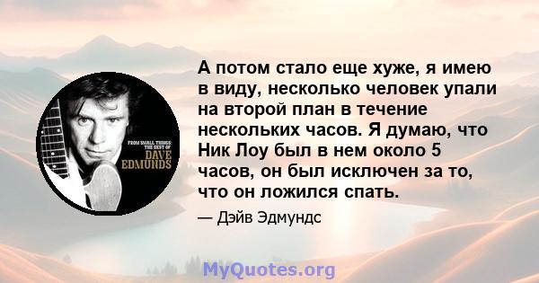 А потом стало еще хуже, я имею в виду, несколько человек упали на второй план в течение нескольких часов. Я думаю, что Ник Лоу был в нем около 5 часов, он был исключен за то, что он ложился спать.