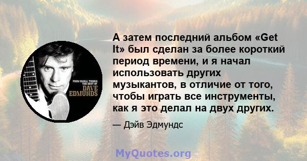 А затем последний альбом «Get It» был сделан за более короткий период времени, и я начал использовать других музыкантов, в отличие от того, чтобы играть все инструменты, как я это делал на двух других.