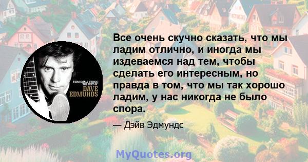 Все очень скучно сказать, что мы ладим отлично, и иногда мы издеваемся над тем, чтобы сделать его интересным, но правда в том, что мы так хорошо ладим, у нас никогда не было спора.