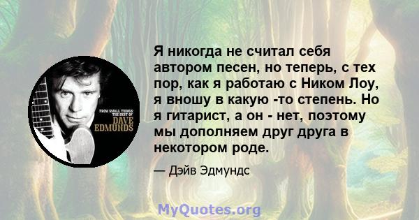 Я никогда не считал себя автором песен, но теперь, с тех пор, как я работаю с Ником Лоу, я вношу в какую -то степень. Но я гитарист, а он - нет, поэтому мы дополняем друг друга в некотором роде.