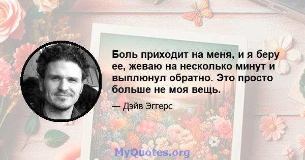 Боль приходит на меня, и я беру ее, жеваю на несколько минут и выплюнул обратно. Это просто больше не моя вещь.