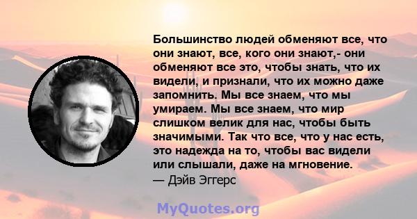 Большинство людей обменяют все, что они знают, все, кого они знают,- они обменяют все это, чтобы знать, что их видели, и признали, что их можно даже запомнить. Мы все знаем, что мы умираем. Мы все знаем, что мир слишком 