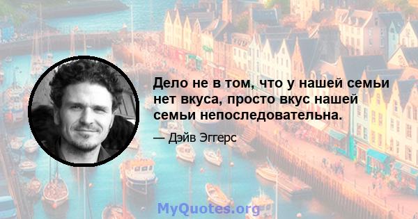 Дело не в том, что у нашей семьи нет вкуса, просто вкус нашей семьи непоследовательна.