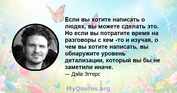 Если вы хотите написать о людях, вы можете сделать это. Но если вы потратите время на разговоры с кем -то и изучая, о чем вы хотите написать, вы обнаружите уровень детализации, который вы бы не заметили иначе.