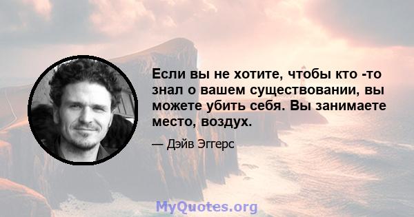 Если вы не хотите, чтобы кто -то знал о вашем существовании, вы можете убить себя. Вы занимаете место, воздух.