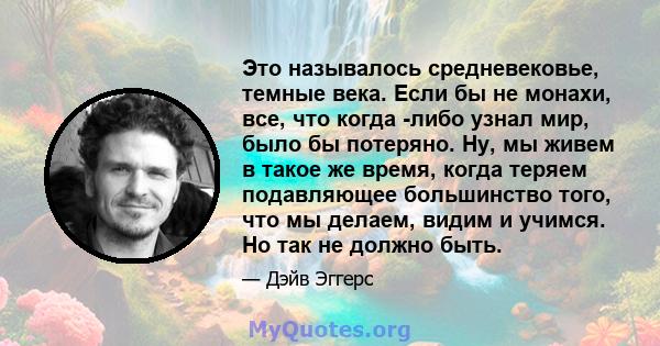 Это называлось средневековье, темные века. Если бы не монахи, все, что когда -либо узнал мир, было бы потеряно. Ну, мы живем в такое же время, когда теряем подавляющее большинство того, что мы делаем, видим и учимся. Но 