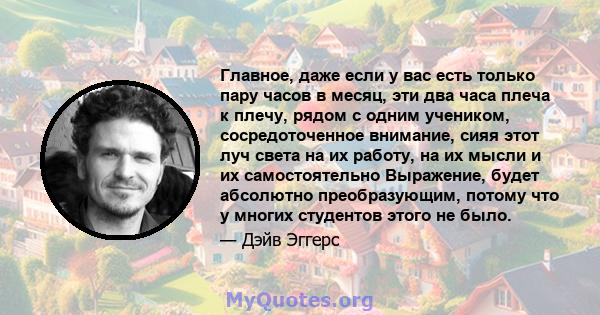 Главное, даже если у вас есть только пару часов в месяц, эти два часа плеча к плечу, рядом с одним учеником, сосредоточенное внимание, сияя этот луч света на их работу, на их мысли и их самостоятельно Выражение, будет