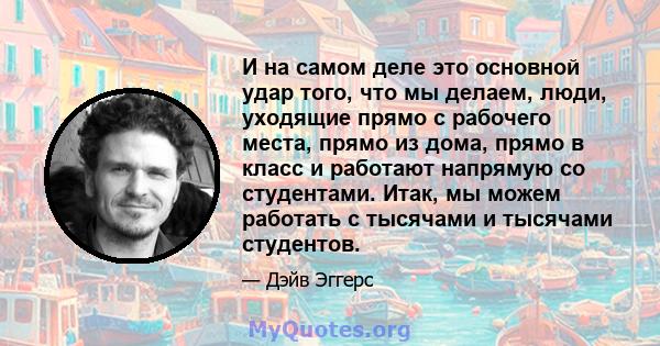 И на самом деле это основной удар того, что мы делаем, люди, уходящие прямо с рабочего места, прямо из дома, прямо в класс и работают напрямую со студентами. Итак, мы можем работать с тысячами и тысячами студентов.