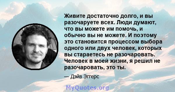 Живите достаточно долго, и вы разочаруете всех. Люди думают, что вы можете им помочь, и обычно вы не можете. И поэтому это становится процессом выбора одного или двух человек, которых вы стараетесь не разочаровать.