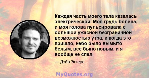 Каждая часть моего тела казалась электрической. Моя грудь болела, и моя голова пульсировала с большой ужасной безграничной возможностью утра, и когда это пришло, небо было вымыто белым, все было новым, и я вообще не