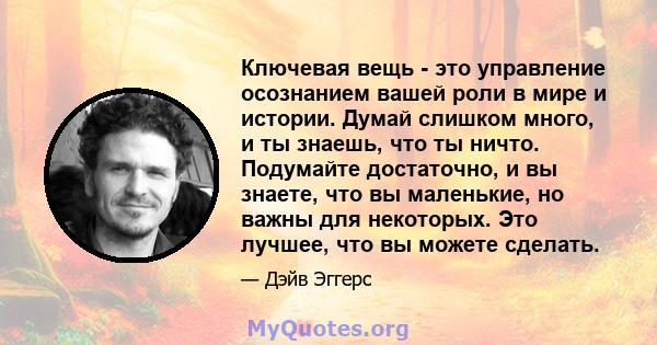 Ключевая вещь - это управление осознанием вашей роли в мире и истории. Думай слишком много, и ты знаешь, что ты ничто. Подумайте достаточно, и вы знаете, что вы маленькие, но важны для некоторых. Это лучшее, что вы