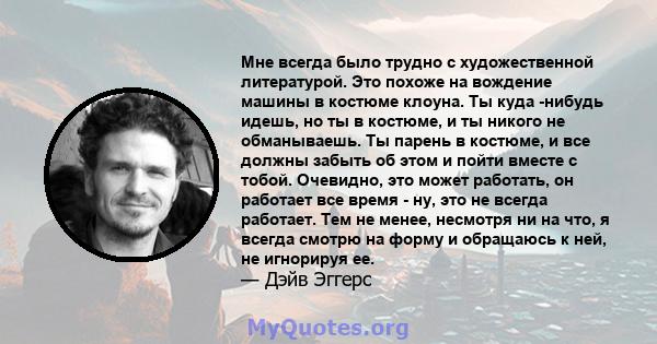 Мне всегда было трудно с художественной литературой. Это похоже на вождение машины в костюме клоуна. Ты куда -нибудь идешь, но ты в костюме, и ты никого не обманываешь. Ты парень в костюме, и все должны забыть об этом и 