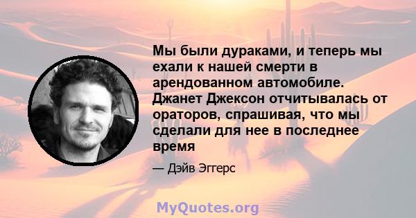 Мы были дураками, и теперь мы ехали к нашей смерти в арендованном автомобиле. Джанет Джексон отчитывалась от ораторов, спрашивая, что мы сделали для нее в последнее время