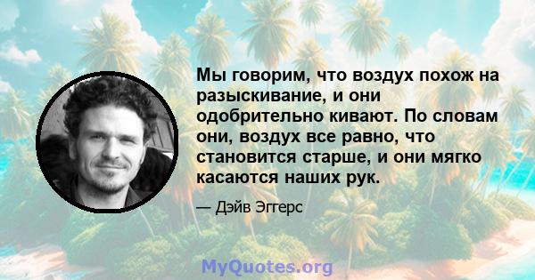 Мы говорим, что воздух похож на разыскивание, и они одобрительно кивают. По словам они, воздух все равно, что становится старше, и они мягко касаются наших рук.