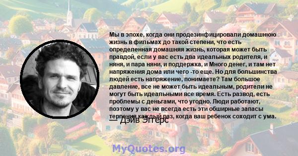 Мы в эпохе, когда они продезинфицировали домашнюю жизнь в фильмах до такой степени, что есть определенная домашняя жизнь, которая может быть правдой, если у вас есть два идеальных родителя, и няня, и пара няни, и