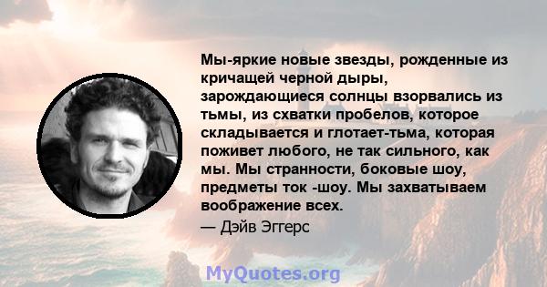 Мы-яркие новые звезды, рожденные из кричащей черной дыры, зарождающиеся солнцы взорвались из тьмы, из схватки пробелов, которое складывается и глотает-тьма, которая поживет любого, не так сильного, как мы. Мы