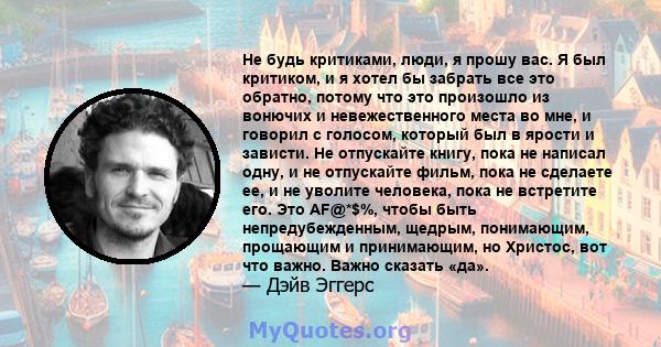 Не будь критиками, люди, я прошу вас. Я был критиком, и я хотел бы забрать все это обратно, потому что это произошло из вонючих и невежественного места во мне, и говорил с голосом, который был в ярости и зависти. Не