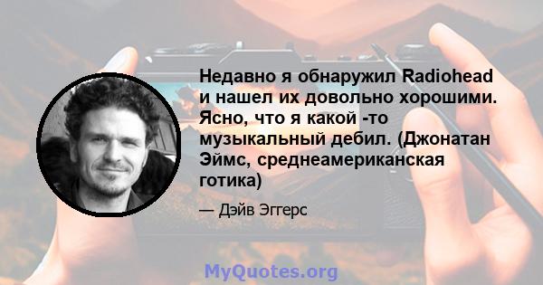 Недавно я обнаружил Radiohead и нашел их довольно хорошими. Ясно, что я какой -то музыкальный дебил. (Джонатан Эймс, среднеамериканская готика)