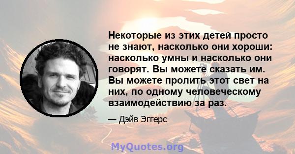 Некоторые из этих детей просто не знают, насколько они хороши: насколько умны и насколько они говорят. Вы можете сказать им. Вы можете пролить этот свет на них, по одному человеческому взаимодействию за раз.