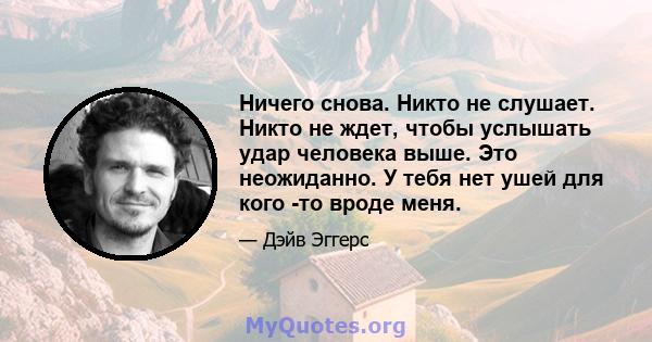 Ничего снова. Никто не слушает. Никто не ждет, чтобы услышать удар человека выше. Это неожиданно. У тебя нет ушей для кого -то вроде меня.