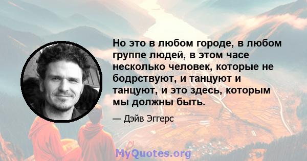 Но это в любом городе, в любом группе людей, в этом часе несколько человек, которые не бодрствуют, и танцуют и танцуют, и это здесь, которым мы должны быть.