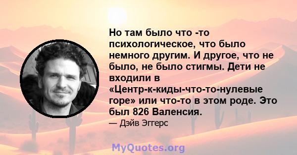 Но там было что -то психологическое, что было немного другим. И другое, что не было, не было стигмы. Дети не входили в «Центр-к-киды-что-то-нулевые горе» или что-то в этом роде. Это был 826 Валенсия.