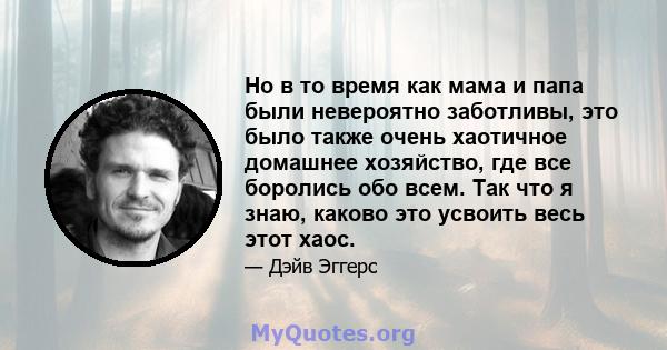 Но в то время как мама и папа были невероятно заботливы, это было также очень хаотичное домашнее хозяйство, где все боролись обо всем. Так что я знаю, каково это усвоить весь этот хаос.