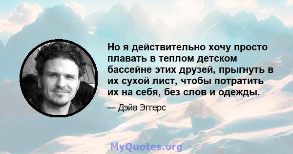 Но я действительно хочу просто плавать в теплом детском бассейне этих друзей, прыгнуть в их сухой лист, чтобы потратить их на себя, без слов и одежды.