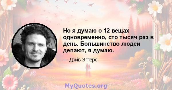 Но я думаю о 12 вещах одновременно, сто тысяч раз в день. Большинство людей делают, я думаю.