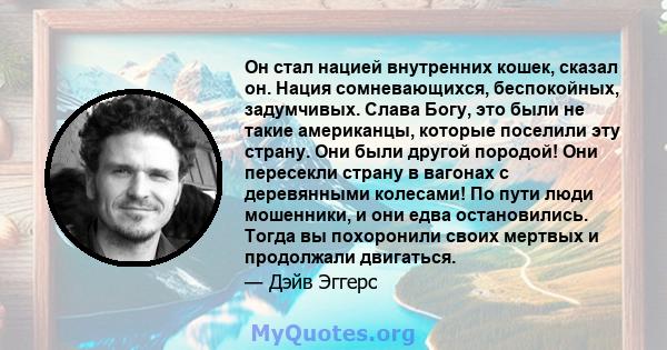 Он стал нацией внутренних кошек, сказал он. Нация сомневающихся, беспокойных, задумчивых. Слава Богу, это были не такие американцы, которые поселили эту страну. Они были другой породой! Они пересекли страну в вагонах с