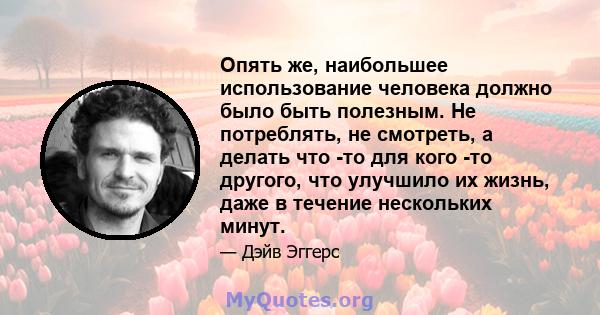 Опять же, наибольшее использование человека должно было быть полезным. Не потреблять, не смотреть, а делать что -то для кого -то другого, что улучшило их жизнь, даже в течение нескольких минут.